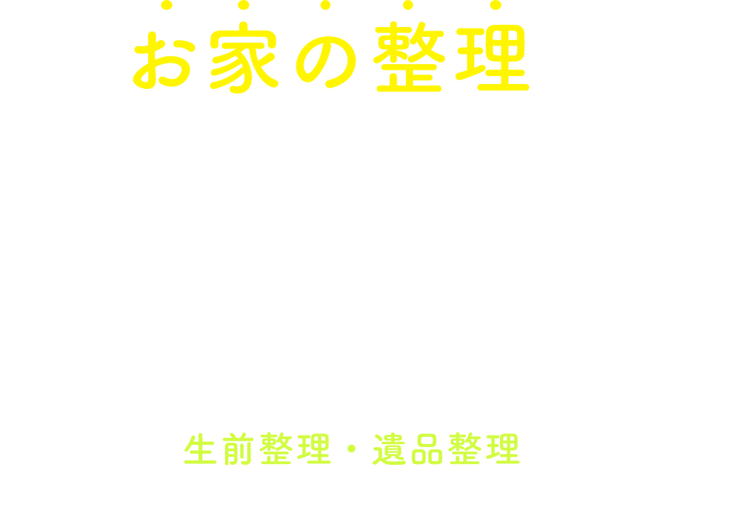 お家の整理、どうすればいいか悩んでいませんか？ お片付け&運び出すプロだからこそ生前整理・遺品整理の 幅広いお悩みを丁寧にスピード解決！